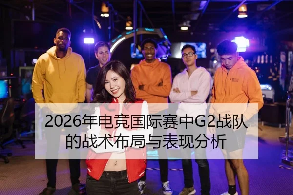 2026年电竞国际赛中G2战队的战术布局与表现分析