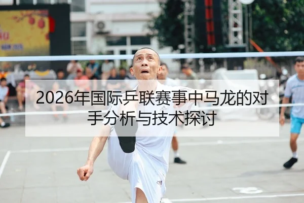 2026年国际乒联赛事中马龙的对手分析与技术探讨