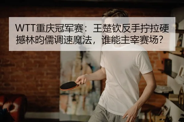 WTT重庆冠军赛：王楚钦反手拧拉硬撼林昀儒调速魔法，谁能主宰赛场？